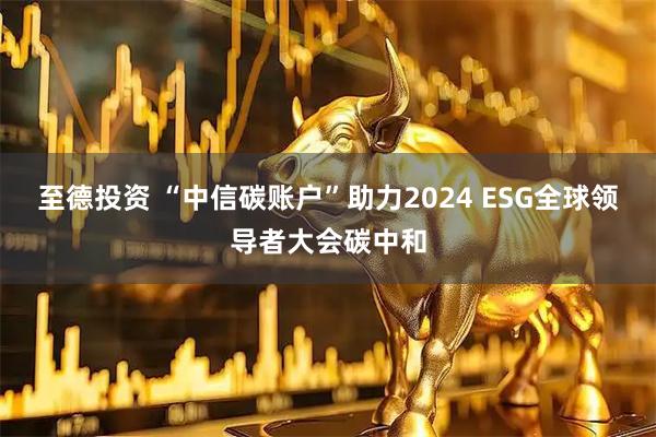 至德投资 “中信碳账户”助力2024 ESG全球领导者大会碳中和