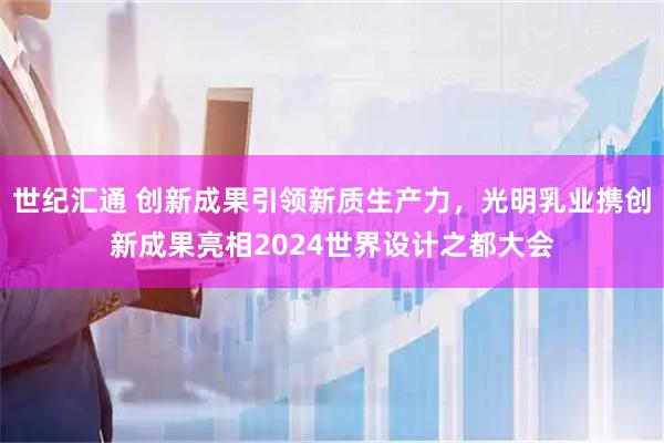 世纪汇通 创新成果引领新质生产力，光明乳业携创新成果亮相2024世界设计之都大会