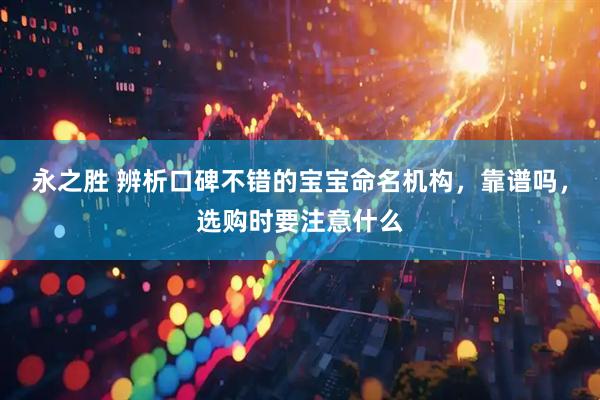 永之胜 辨析口碑不错的宝宝命名机构，靠谱吗，选购时要注意什么