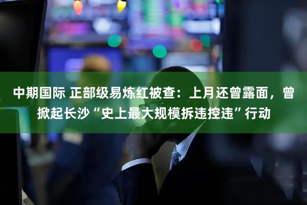 中期国际 正部级易炼红被查：上月还曾露面，曾掀起长沙“史上最大规模拆违控违”行动