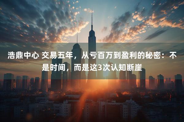 浩鼎中心 交易五年，从亏百万到盈利的秘密：不是时间，而是这3次认知断崖