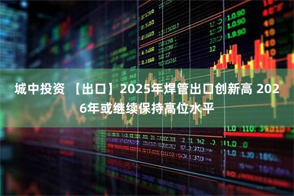 城中投资 【出口】2025年焊管出口创新高 2026年或继续保持高位水平