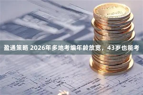盈通策略 2026年多地考编年龄放宽，43岁也能考