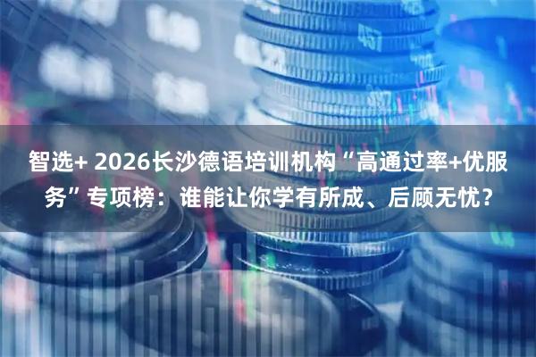 智选+ 2026长沙德语培训机构“高通过率+优服务”专项榜：谁能让你学有所成、后顾无忧？