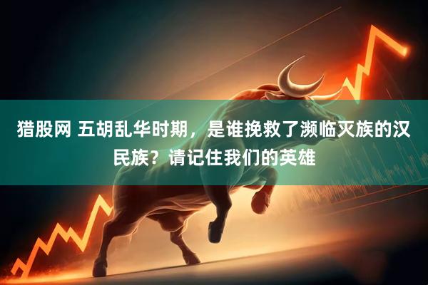 猎股网 五胡乱华时期，是谁挽救了濒临灭族的汉民族？请记住我们的英雄