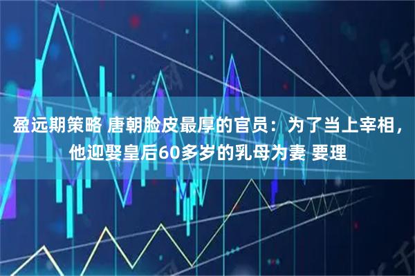 盈远期策略 唐朝脸皮最厚的官员：为了当上宰相，他迎娶皇后60多岁的乳母为妻 要理