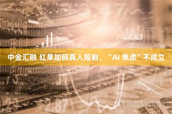 中金汇融 红果加码真人短剧，“AI 焦虑”不成立