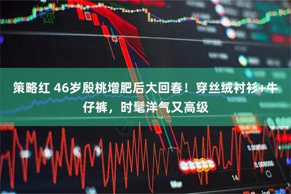 策略红 46岁殷桃增肥后大回春！穿丝绒衬衫+牛仔裤，时髦洋气又高级