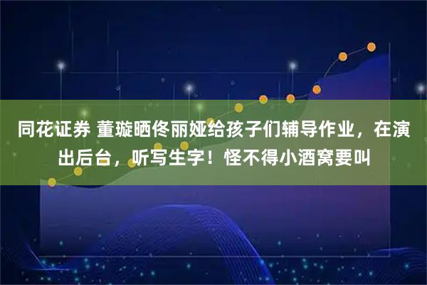 同花证券 董璇晒佟丽娅给孩子们辅导作业，在演出后台，听写生字！怪不得小酒窝要叫