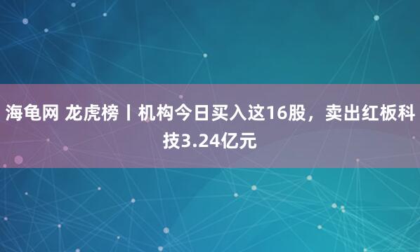 海龟网 龙虎榜丨机构今日买入这16股，卖出红板科技3.24亿元