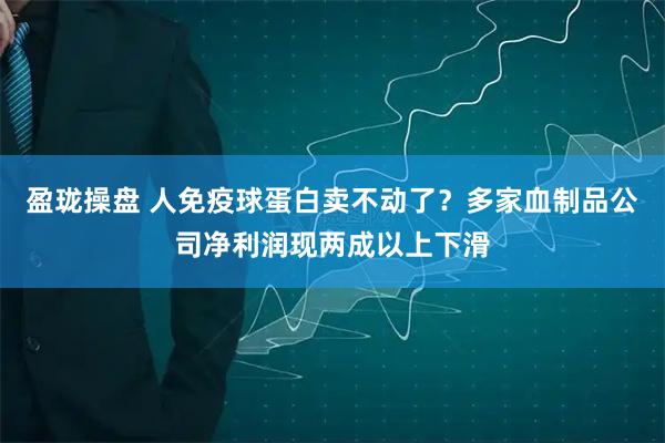 盈珑操盘 人免疫球蛋白卖不动了？多家血制品公司净利润现两成以上下滑