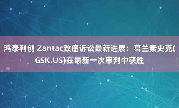 鸿泰利创 Zantac致癌诉讼最新进展：葛兰素史克(GSK.US)在最新一次审判中获胜