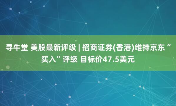 寻牛堂 美股最新评级 | 招商证券(香港)维持京东“买入”评级 目标价47.5美元