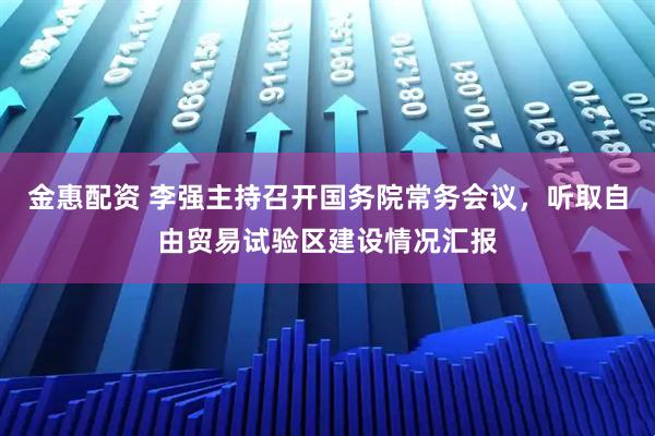 金惠配资 李强主持召开国务院常务会议，听取自由贸易试验区建设情况汇报