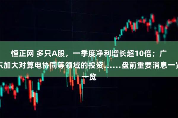 恒正网 多只A股，一季度净利增长超10倍；广东加大对算电协同等领域的投资……盘前重要消息一览