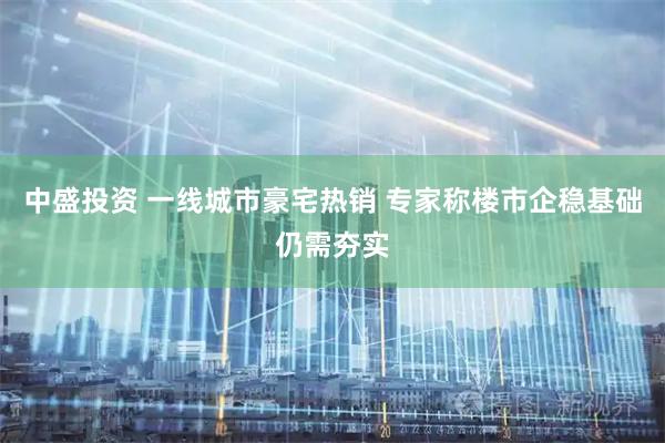 中盛投资 一线城市豪宅热销 专家称楼市企稳基础仍需夯实