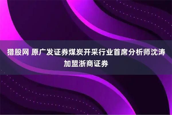猎股网 原广发证券煤炭开采行业首席分析师沈涛加盟浙商证券