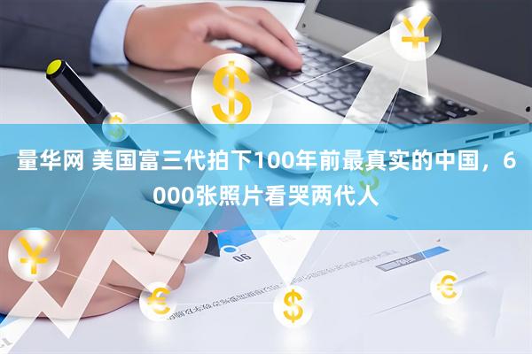 量华网 美国富三代拍下100年前最真实的中国，6000张照片看哭两代人