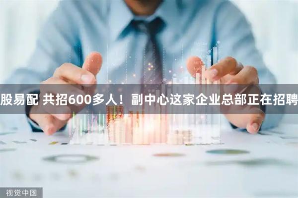 股易配 共招600多人！副中心这家企业总部正在招聘