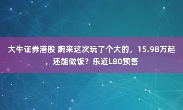 大牛证券港股 蔚来这次玩了个大的，15.98万起，还能做饭？乐道L80预售