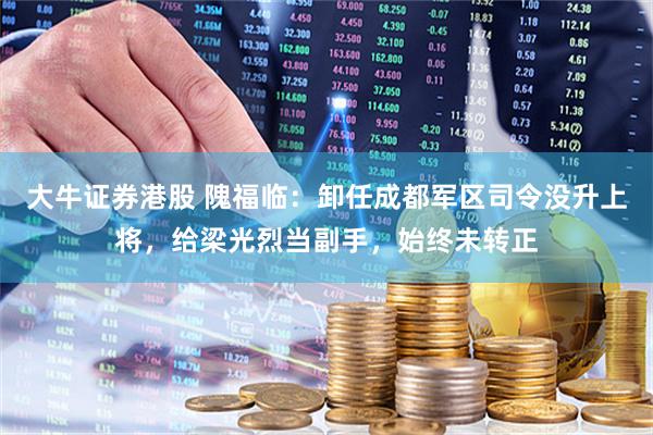 大牛证券港股 隗福临：卸任成都军区司令没升上将，给梁光烈当副手，始终未转正