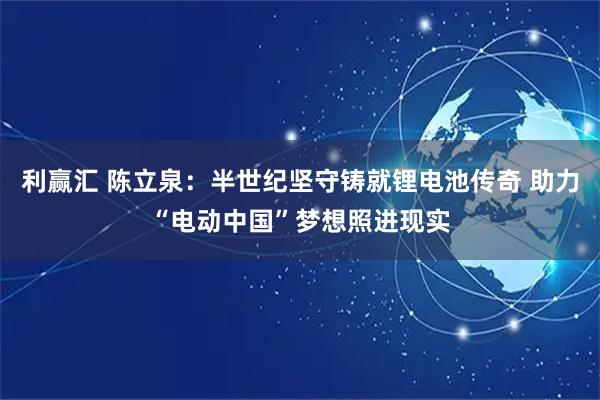 利赢汇 陈立泉：半世纪坚守铸就锂电池传奇 助力“电动中国”梦想照进现实