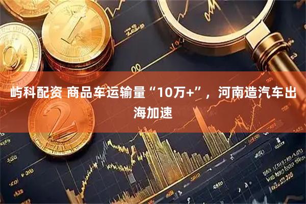 屿科配资 商品车运输量“10万+”，河南造汽车出海加速