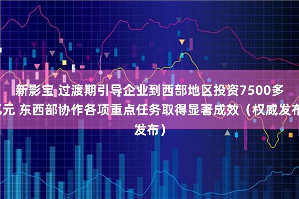 新影宝 过渡期引导企业到西部地区投资7500多亿元 东西部协作各项重点任务取得显著成效（权威发布）