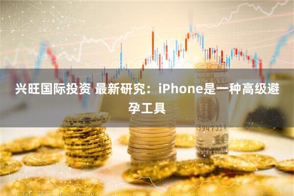 兴旺国际投资 最新研究：iPhone是一种高级避孕工具