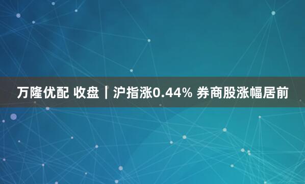 万隆优配 收盘｜沪指涨0.44% 券商股涨幅居前