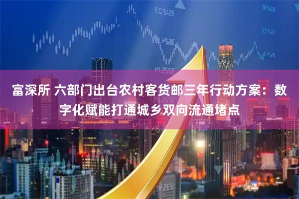 富深所 六部门出台农村客货邮三年行动方案：数字化赋能打通城乡双向流通堵点