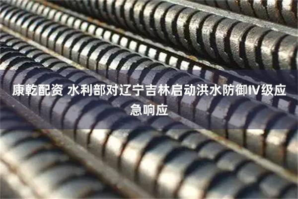 康乾配资 水利部对辽宁吉林启动洪水防御Ⅳ级应急响应