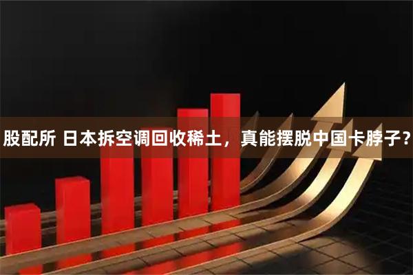股配所 日本拆空调回收稀土，真能摆脱中国卡脖子？