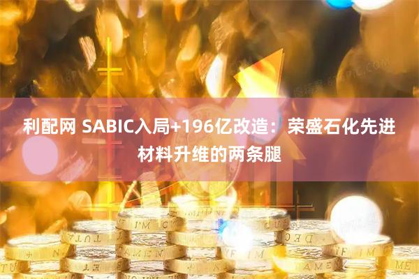 利配网 SABIC入局+196亿改造：荣盛石化先进材料升维的两条腿