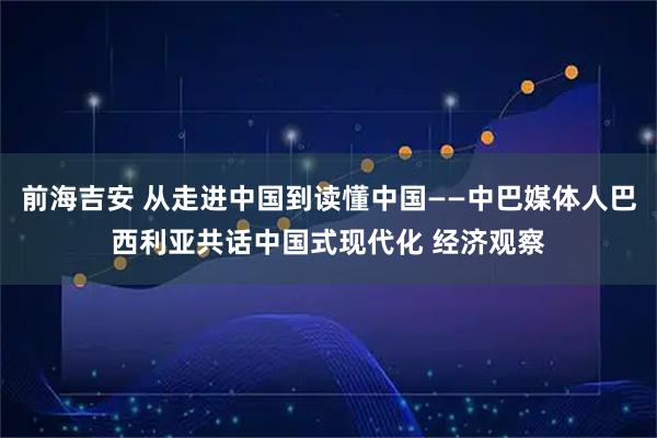 前海吉安 从走进中国到读懂中国——中巴媒体人巴西利亚共话中国式现代化 经济观察