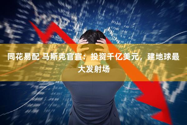 同花易配 马斯克官宣：投资千亿美元，建地球最大发射场